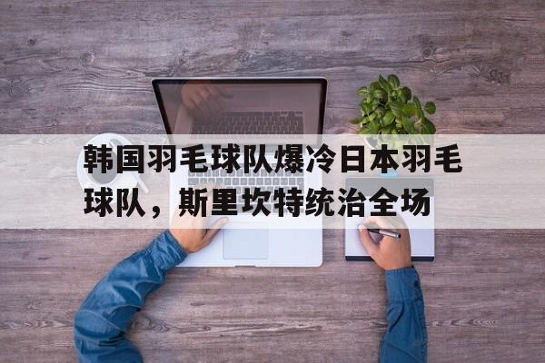 韩国羽毛球队爆冷日本羽毛球队，斯里坎特统治全场